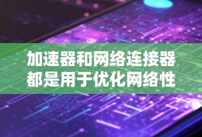 加速器和网络连接器都是用于优化网络性能的工具，但它们的功能和应用场景有所不同。以下是对它们的详细分析