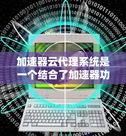加速器云代理系统是一个结合了加速器功能和云计算技术的系统，通过云平台自动管理加速器的部署和使用，减少了用户手动操作的负担。以下是对该系统的一些详细说明