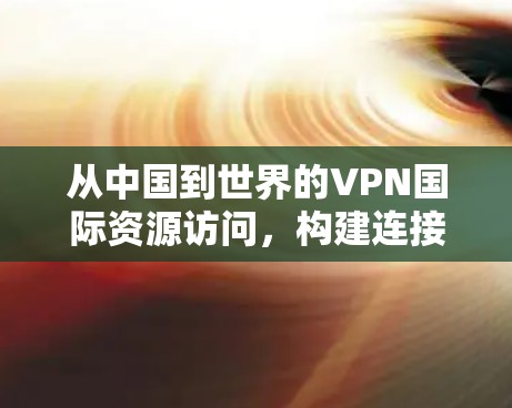 从中国到世界的VPN国际资源访问，构建连接的网络新秩序