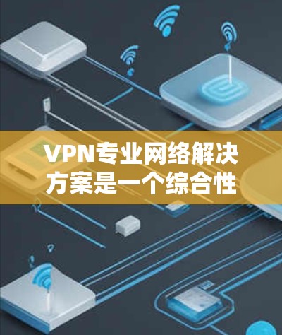 VPN专业网络解决方案是一个综合性的技术体系，涵盖了构建、设置、优化和维护多个关键方面。以下是详细的步骤和思考过程