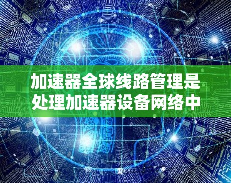 加速器全球线路管理是处理加速器设备网络中的技术问题，涉及多个领域的交叉应用。以下是对加速器全球线路管理的详细总结