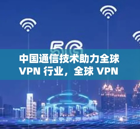 中国通信技术助力全球 VPN 行业，全球 VPN 网站导航与安全挑战