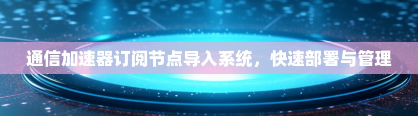 通信加速器订阅节点导入系统，快速部署与管理