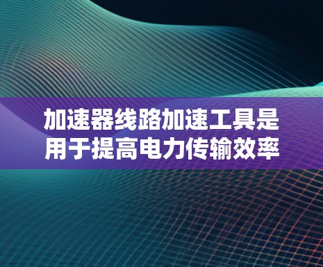 加速器线路加速工具是用于提高电力传输效率和工业自动化运行速度的重要设备和软件。以下是对这些工具的详细介绍