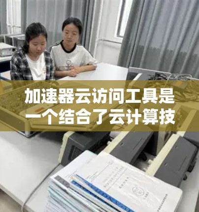 加速器云访问工具是一个结合了云计算技术和加速软件的综合解决方案，旨在提升用户在云端环境下访问数据的实时性和速度。以下是该工具的详细解析