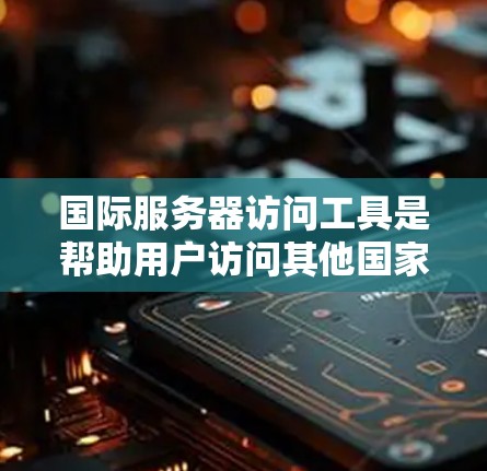 国际服务器访问工具是帮助用户访问其他国家服务器的工具，广泛应用于开发和维护项目中。以下是对这些工具的详细分析和使用指南