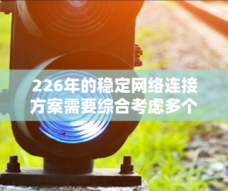 226年的稳定网络连接方案需要综合考虑多个关键方面，以确保网络的稳定性和可靠性。以下是一个详细的方案设计