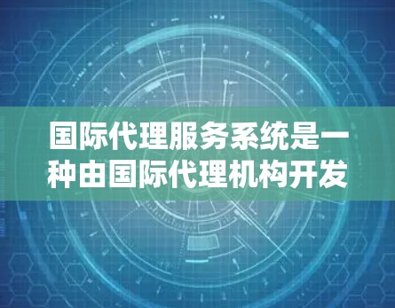 国际代理服务系统是一种由国际代理机构开发和运营的在线平台，旨在帮助国际客户提供更高效、专业的服务。以下是关于这个系统的详细说明