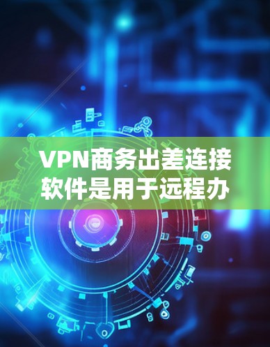 VPN商务出差连接软件是用于远程办公和商务场合中进行VPN连接和安全防护的工具。以下是几种常见的软件及其功能总结