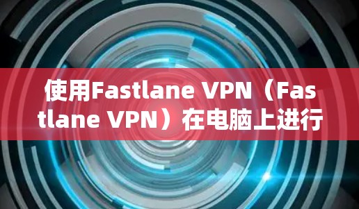 使用Fastlane VPN（Fastlane VPN）在电脑上进行VPN，可以有效地连接到外部服务器，获取加密的数据或视频。以下是详细的步骤指南
