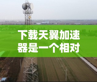 下载天翼加速器是一个相对简单的过程，但需要仔细操作以确保成功。以下是一步步的指南