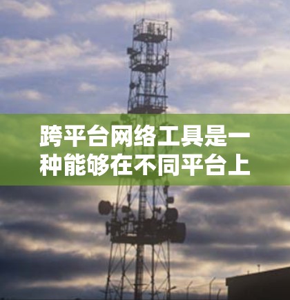 跨平台网络工具是一种能够在不同平台上运行的网络环境工具，广泛应用于跨平台开发。以下是对这些工具的详细总结