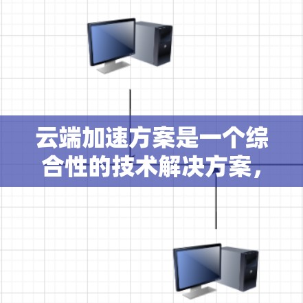云端加速方案是一个综合性的技术解决方案，旨在通过云端设备来加速数据访问或存储，提升用户体验和效率。以下是对该方案的详细分析和总结