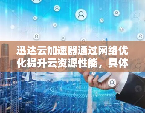迅达云加速器通过网络优化提升云资源性能，具体包括以下方面