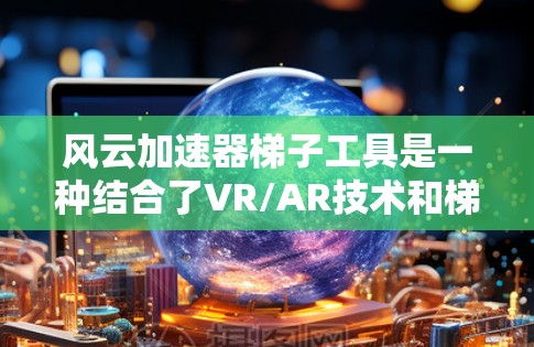 风云加速器梯子工具是一种结合了VR/AR技术和梯子结构的智能工具，用于快速提升带的速度和能量输出。以下是关于该工具的详细介绍