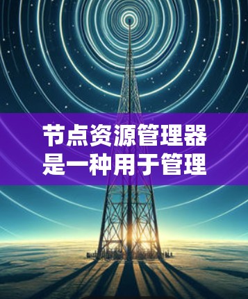 节点资源管理器是一种用于管理节点（如软件程序、服务器等）资源的工具，旨在优化资源使用、监控网络安全并确保高效运行。以下是其功能和使用步骤的详细说明
