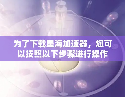 为了下载星海加速器，您可以按照以下步骤进行操作