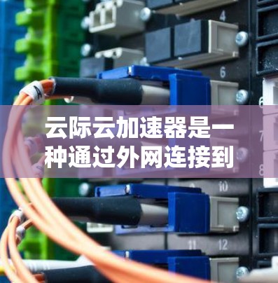 云际云加速器是一种通过外网连接到云服务器来加速网页下载的工具。为了在外网连接云加速器，需要按照以下步骤进行配置