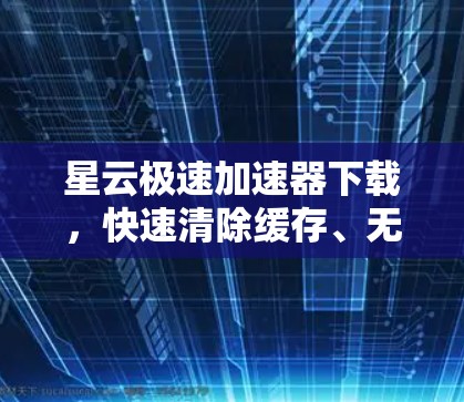 星云极速加速器下载，快速清除缓存、无痕加速，安全无忧