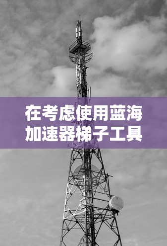 在考虑使用蓝海加速器梯子工具时，我需要综合考虑以下几个方面来做出决定