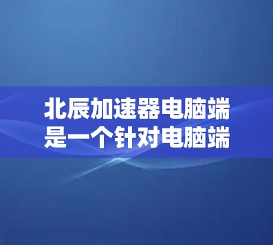 北辰加速器电脑端是一个针对电脑端的加速软件，旨在提升计算机的性能。以下是关于该软件的详细介绍