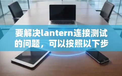 要解决lantern连接测试的问题，可以按照以下步骤操作