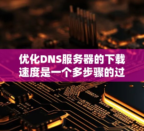 优化DNS服务器的下载速度是一个多步骤的过程，需要综合使用多种技术手段和工具。以下是一个分步骤的优化过程建议