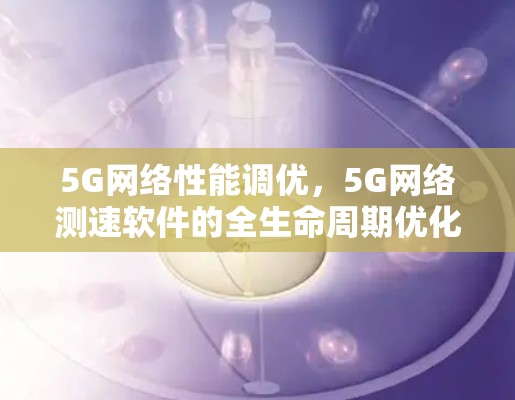 5G网络性能调优，5G网络测速软件的全生命周期优化方案