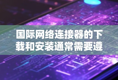 国际网络连接器的下载和安装通常需要遵循以下步骤和注意事项